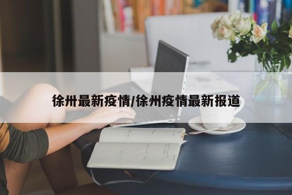徐卅最新疫情/徐州疫情最新报道