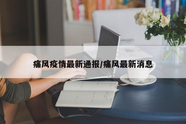 痛风疫情最新通报/痛风最新消息