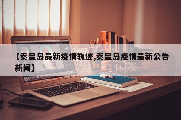 【秦皇岛最新疫情轨迹,秦皇岛疫情最新公告 新闻】