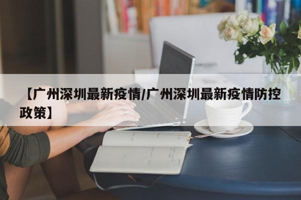 【广州深圳最新疫情/广州深圳最新疫情防控政策】