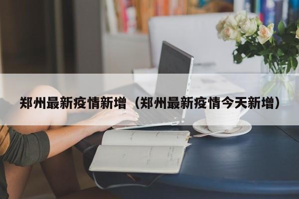 郑州最新疫情新增（郑州最新疫情今天新增）