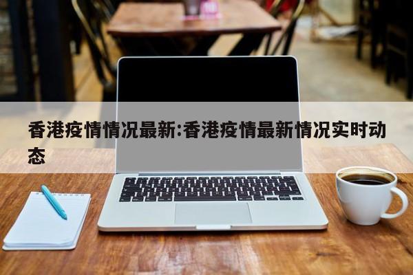 香港疫情情况最新:香港疫情最新情况实时动态