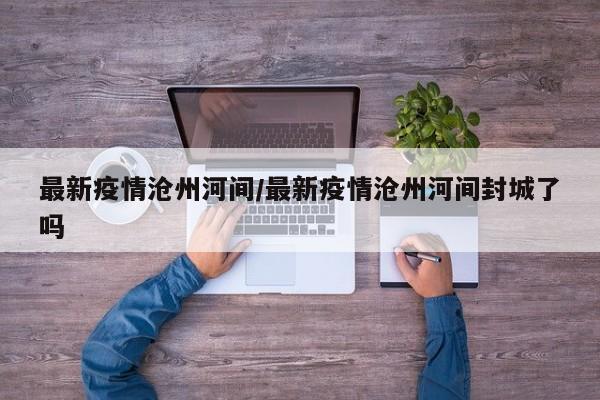 最新疫情沧州河间/最新疫情沧州河间封城了吗