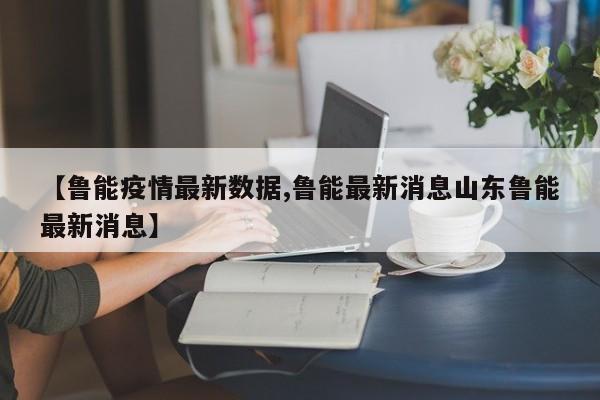 【鲁能疫情最新数据,鲁能最新消息山东鲁能最新消息】