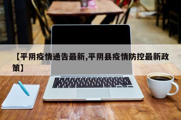 【平阴疫情通告最新,平阴县疫情防控最新政策】