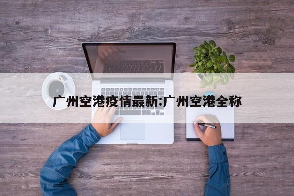 广州空港疫情最新:广州空港全称