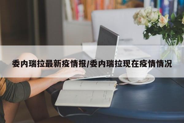 委内瑞拉最新疫情报/委内瑞拉现在疫情情况