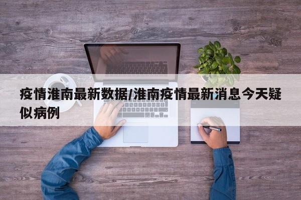 疫情淮南最新数据/淮南疫情最新消息今天疑似病例