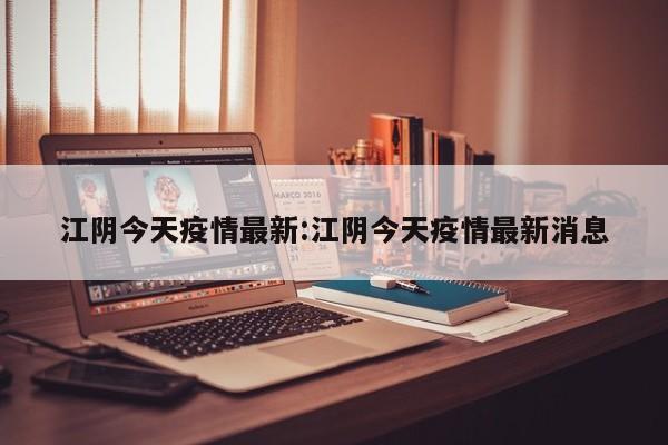 江阴今天疫情最新:江阴今天疫情最新消息