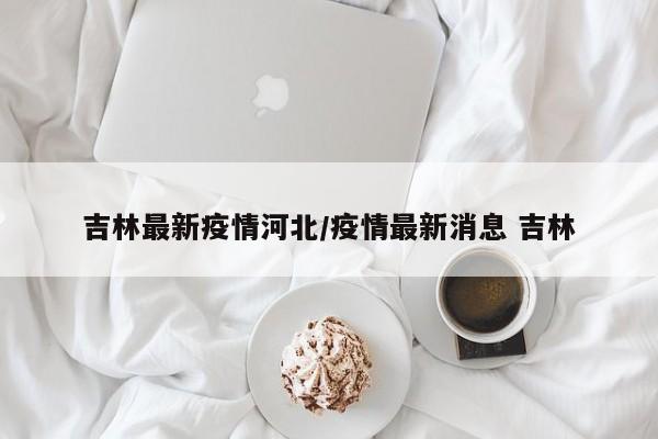 吉林最新疫情河北/疫情最新消息 吉林