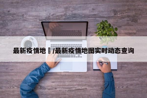 最新疫情地坉/最新疫情地图实时动态查询