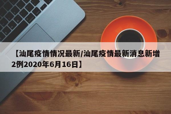 【汕尾疫情情况最新/汕尾疫情最新消息新增2例2020年6月16日】