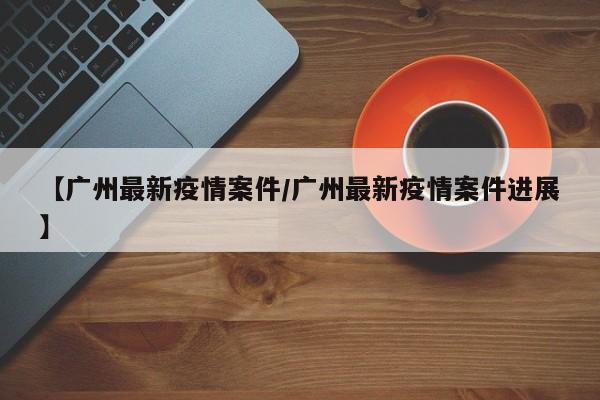 【广州最新疫情案件/广州最新疫情案件进展】