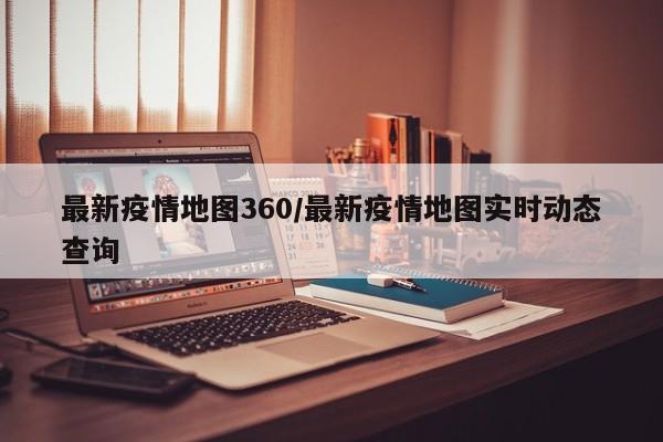 最新疫情地图360/最新疫情地图实时动态查询