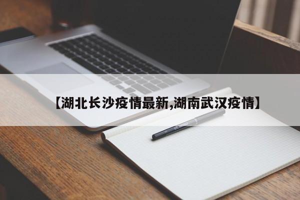 【湖北长沙疫情最新,湖南武汉疫情】