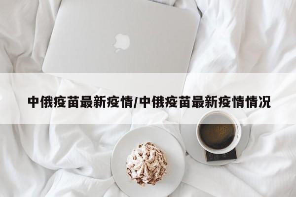 中俄疫苗最新疫情/中俄疫苗最新疫情情况