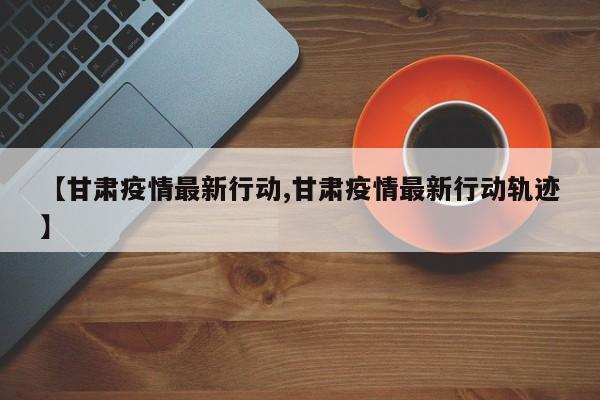 【甘肃疫情最新行动,甘肃疫情最新行动轨迹】