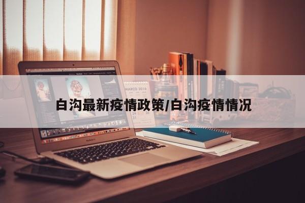 白沟最新疫情政策/白沟疫情情况