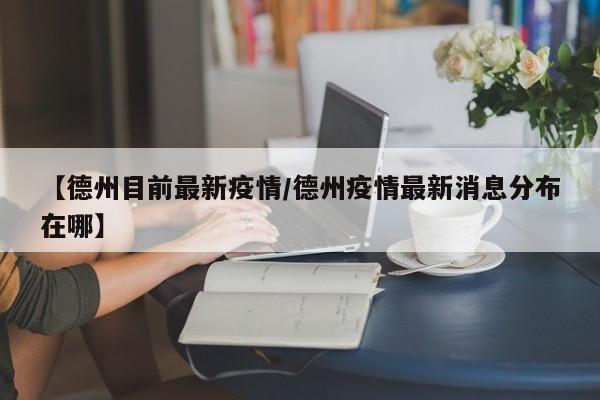 【德州目前最新疫情/德州疫情最新消息分布在哪】