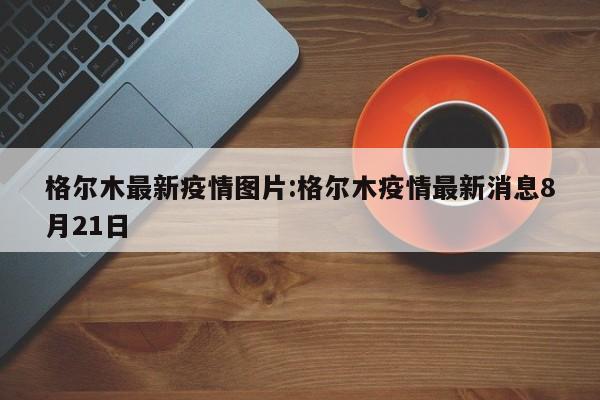 格尔木最新疫情图片:格尔木疫情最新消息8月21日