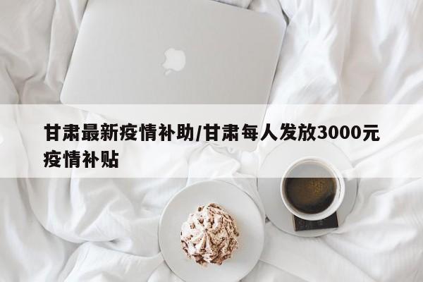 甘肃最新疫情补助/甘肃每人发放3000元疫情补贴