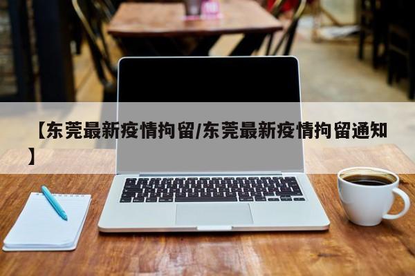 【东莞最新疫情拘留/东莞最新疫情拘留通知】