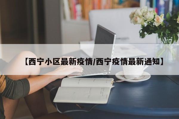 【西宁小区最新疫情/西宁疫情最新通知】