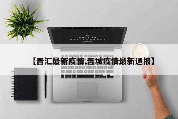 【晋汇最新疫情,晋城疫情最新通报】