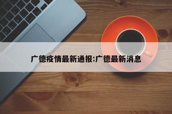 广德疫情最新通报:广德最新消息