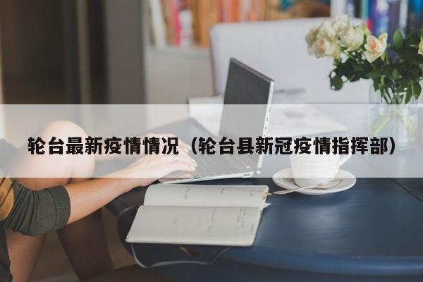 轮台最新疫情情况（轮台县新冠疫情指挥部）