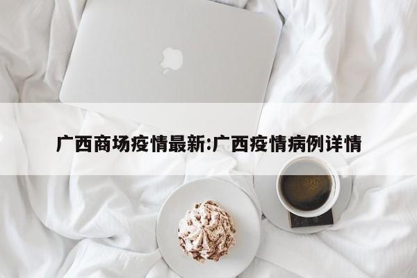 广西商场疫情最新:广西疫情病例详情