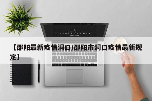 【邵阳最新疫情洞口/邵阳市洞口疫情最新规定】
