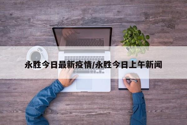 永胜今日最新疫情/永胜今日上午新闻