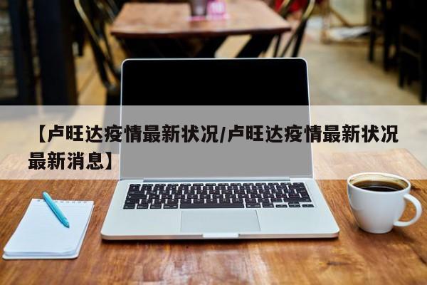 【卢旺达疫情最新状况/卢旺达疫情最新状况最新消息】