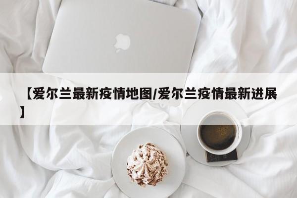 【爱尔兰最新疫情地图/爱尔兰疫情最新进展】