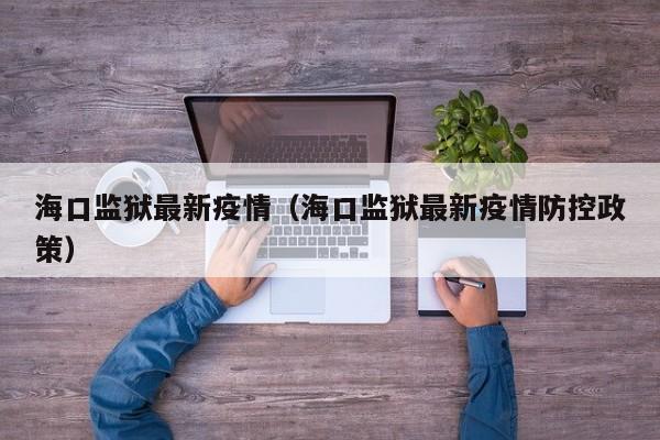 海口监狱最新疫情（海口监狱最新疫情防控政策）