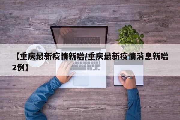 【重庆最新疫情新增/重庆最新疫情消息新增2例】