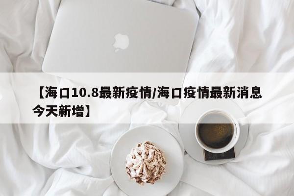 【海口10.8最新疫情/海口疫情最新消息今天新增】