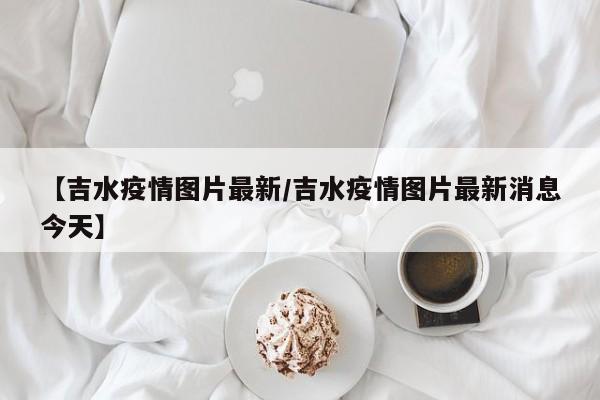 【吉水疫情图片最新/吉水疫情图片最新消息今天】