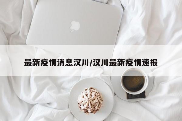 最新疫情消息汉川/汉川最新疫情速报