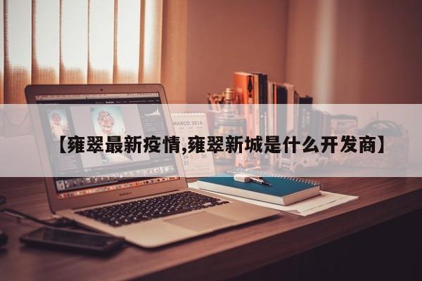 【雍翠最新疫情,雍翠新城是什么开发商】