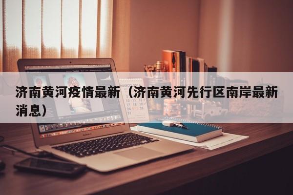 济南黄河疫情最新（济南黄河先行区南岸最新消息）