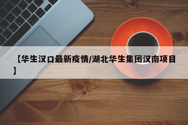 【华生汉口最新疫情/湖北华生集团汉南项目】