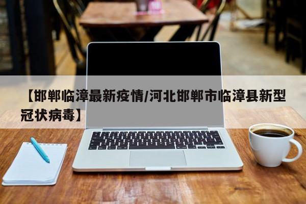 【邯郸临漳最新疫情/河北邯郸市临漳县新型冠状病毒】