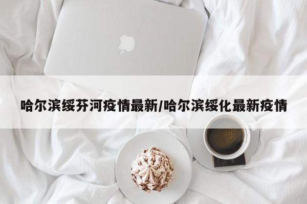 哈尔滨绥芬河疫情最新/哈尔滨绥化最新疫情