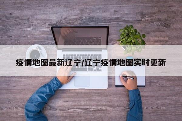 疫情地图最新辽宁/辽宁疫情地图实时更新
