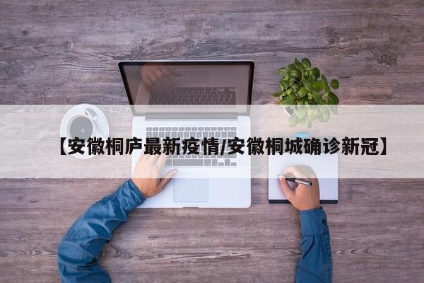 【安徽桐庐最新疫情/安徽桐城确诊新冠】