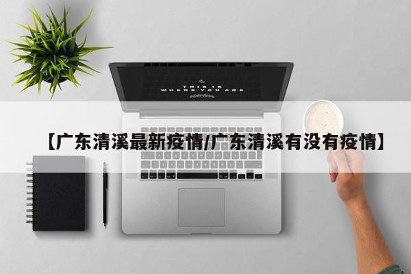 【广东清溪最新疫情/广东清溪有没有疫情】
