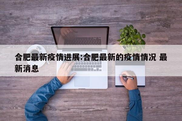 合肥最新疫情进展:合肥最新的疫情情况 最新消息