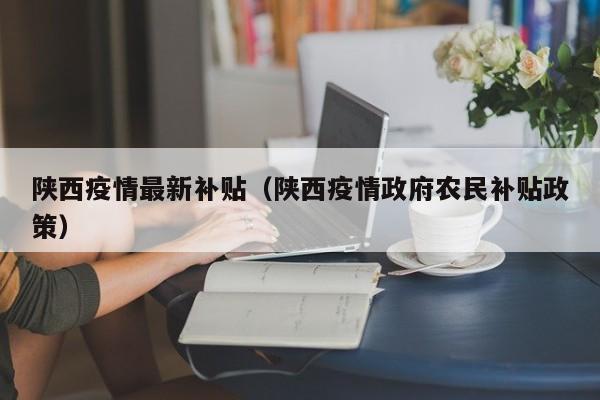 陕西疫情最新补贴（陕西疫情政府农民补贴政策）